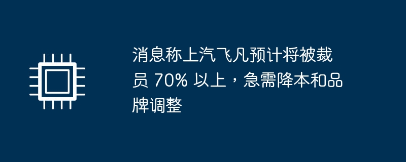 消息称上汽飞凡预计将被裁员 70% 以上，急需降本和品牌调整