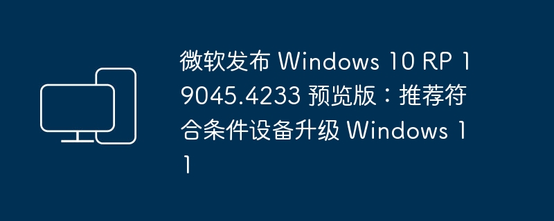 微软发布 Windows 10 RP 19045.4233 预览版：推荐符合条件设备升级 Windows 11-电脑知识-