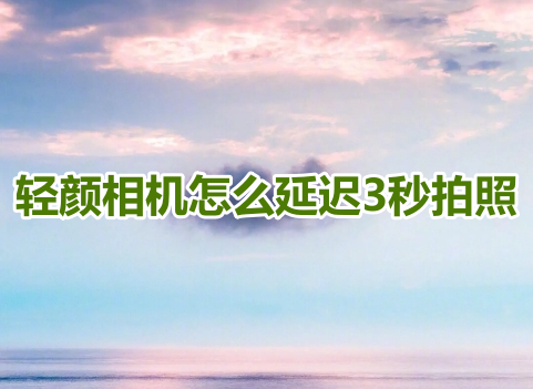 輕顏相機怎麼延遲3秒拍照？輕顏相機延遲拍照設定教學！