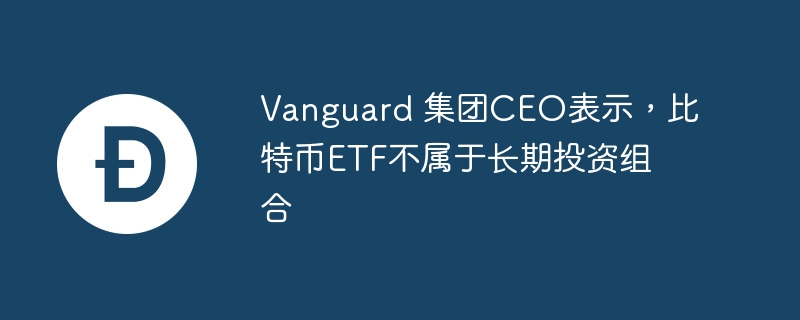 Vanguard 集团CEO表示，比特币ETF不属于长期投资组合-web3.0-