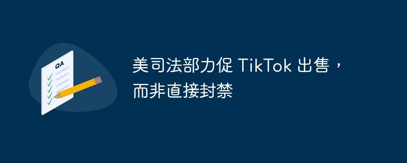 美司法部力促 TikTok 出售，而非直接封禁