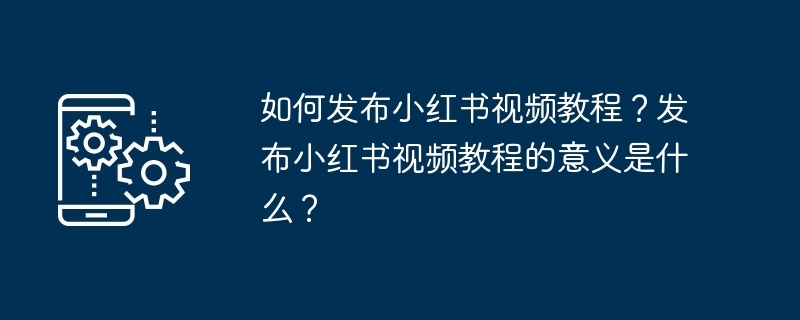 Xiaohongshu 비디오 튜토리얼을 게시하는 방법은 무엇입니까? Xiaohongshu 비디오 튜토리얼을 게시하는 것의 의미는 무엇입니까?