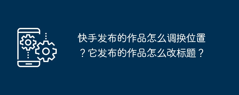 快手發布的作品怎麼調換位置？它發布的作品怎麼改標題？