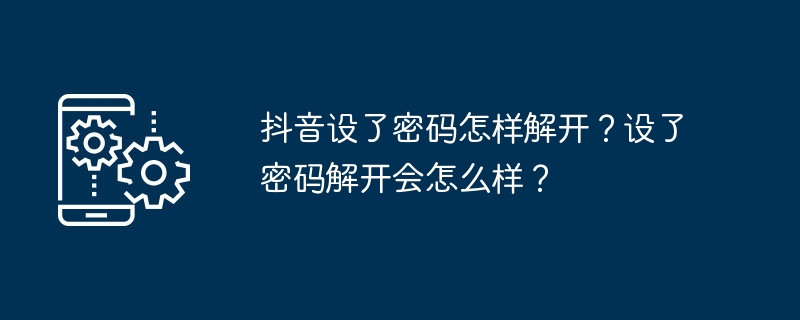 Wie entsperre ich das auf Douyin festgelegte Passwort? Was passiert, wenn ich zum Entsperren ein Passwort festlege?