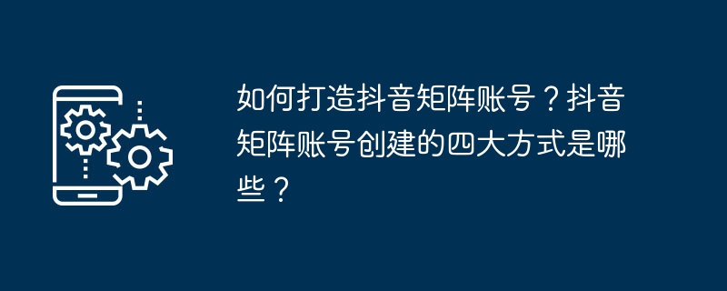 Douyin 매트릭스 계정을 만드는 방법은 무엇입니까? Douyin 매트릭스 계정을 만드는 네 가지 주요 방법은 무엇입니까?