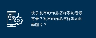 快手发布的作品怎样添加音乐背景？发布的作品怎样添加封面图片？
