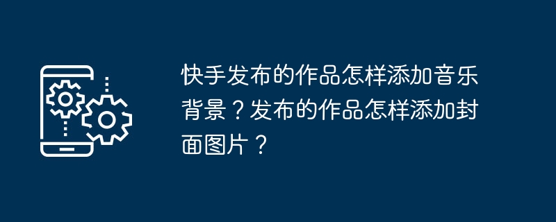 Kuaishou가 출판한 작품에 음악 배경을 추가하는 방법은 무엇입니까? 출판된 작품에 표지 이미지를 추가하는 방법은 무엇입니까?