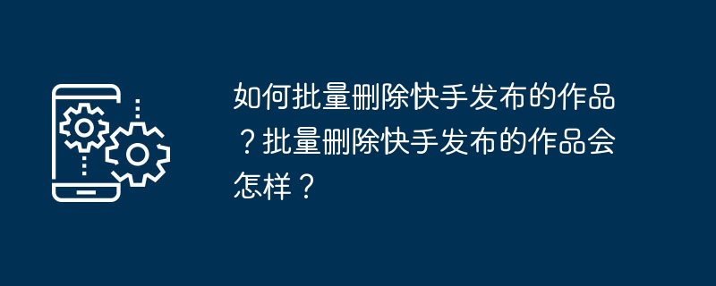 Kuaishou에서 출판된 작품을 일괄 삭제하는 방법은 무엇입니까? Kuaishou가 출판한 작품이 일괄 삭제되면 어떻게 되나요?