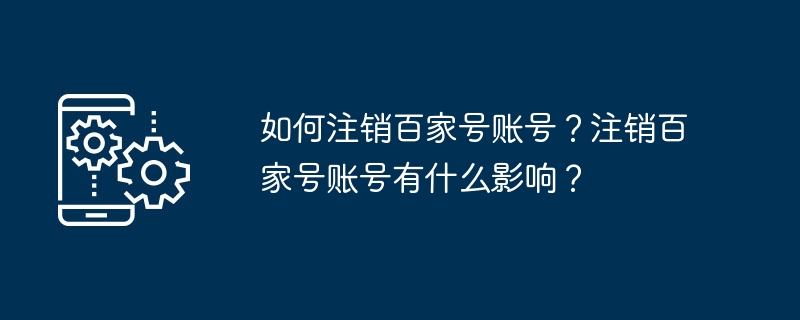 Baijiahao アカウントをキャンセルするにはどうすればよいですか? Baijiahao アカウントをキャンセルするとどのような影響がありますか?