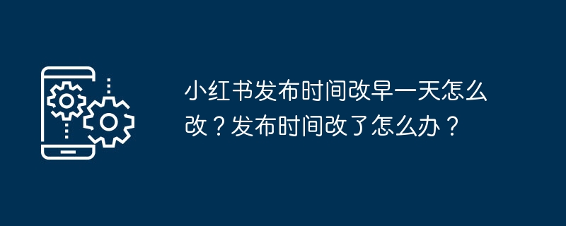 Xiaohongshu 출시 시간을 하루 빠르게 변경하는 방법은 무엇입니까? 출판시간이 변경된 경우 어떻게 해야 하나요?