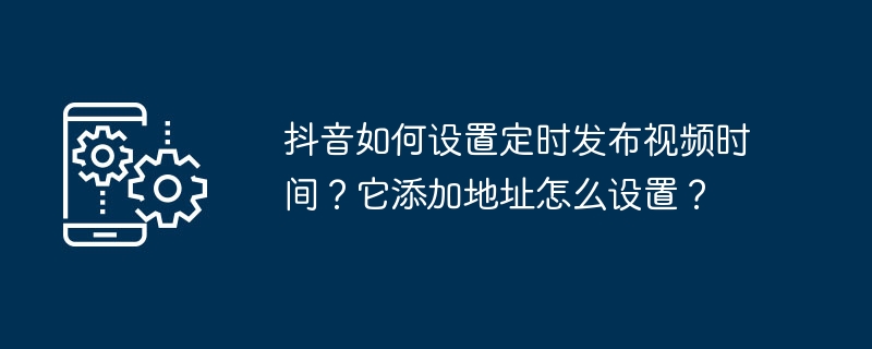 Comment régler lheure programmée de sortie de la vidéo sur Douyin ? Comment configurer ladresse quil ajoute ?