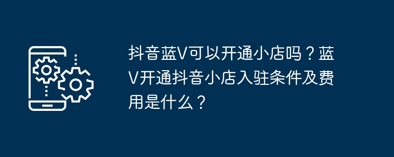 Douyin Blue V に小さな店舗を開くことはできますか? Blue V に Douyin ストアをオープンするための条件と手数料は何ですか?