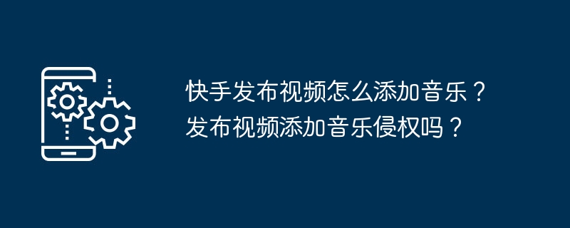 Kuaishou 비디오에 음악을 추가하는 방법은 무엇입니까? 동영상에 음악을 추가하는 것도 저작권 침해인가요?