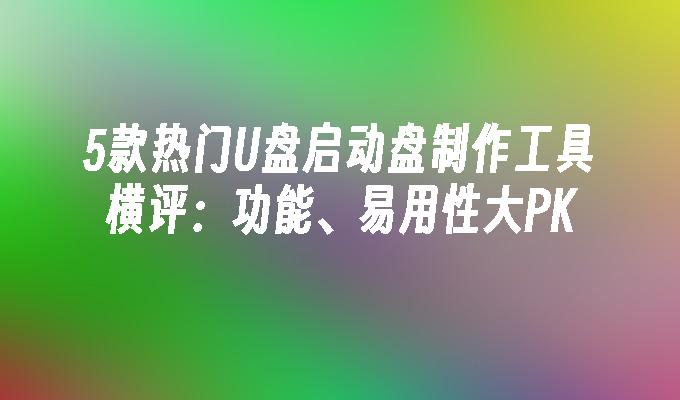 5款熱門U盤啟動盤製作工具橫評：功能、易用性大PK