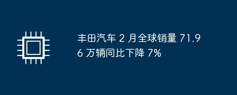 丰田汽车 2 月全球销量 71.96 万辆同比下降 7%-硬件新闻-
