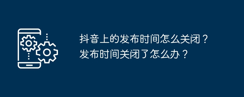 Douyin で公開時間をオフにする方法は?公開時間が終了した場合はどうすればよいですか?