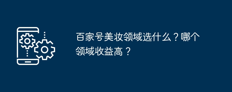 Baijiahaoの美容分野では何を選ぶべきですか？どの分野が収益性が高いのでしょうか？