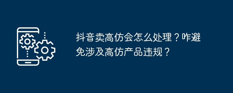 Que se passera-t-il si Douyin vend des produits à forte imitation ? Comment éviter les violations liées aux produits à forte imitation ?