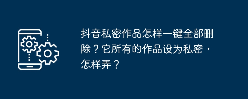 한 번의 클릭으로 Douyin의 모든 개인 작품을 삭제하는 방법은 무엇입니까? 모든 작업을 비공개로 만드는 방법은 무엇입니까?