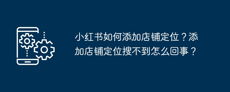 小紅書に店舗の位置を追加するにはどうすればよいですか?追加したときにストアの場所が見つからないのはなぜですか?