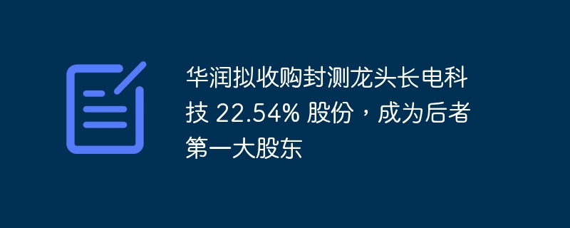华润拟收购封测龙头长电科技 22.54% 股份，成为后者第一大股东-IT业界-