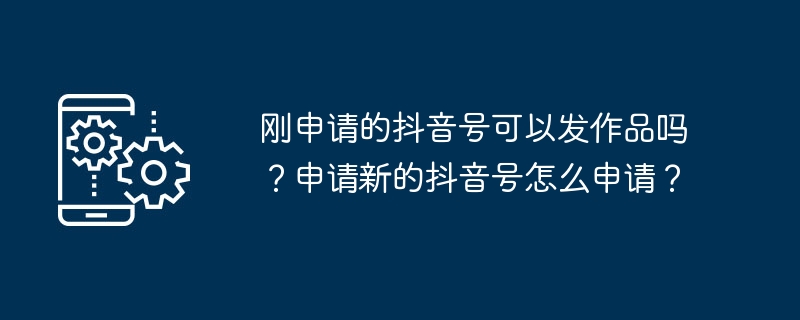 방금 신청한 Douyin 계정으로 작품을 게시할 수 있나요? 새로운 Douyin 계정을 신청하는 방법은 무엇입니까?