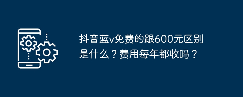 Douyin Blue V が無料と 600 元の違いは何ですか?料金は毎年かかりますか?