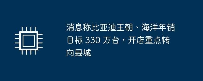消息称比亚迪王朝、海洋年销目标 330 万台,开店重点转向县城