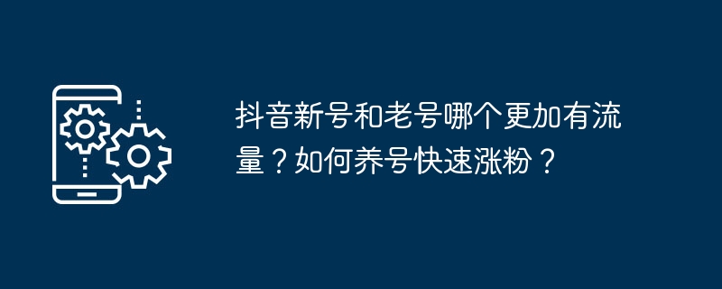 新しいアカウントと古いアカウントではどちらの Douyin アカウントのトラフィックが多いですか?アカウントを迅速に拡大するにはどうすればよいですか?