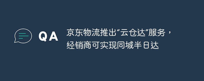 京东物流推出云仓达”服务，经销商可实现同城半日达