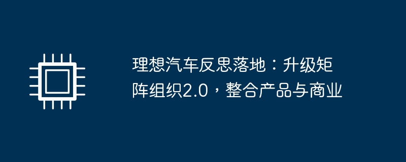 理想汽车反思落地:升级矩阵组织2.0,整合产品与商业