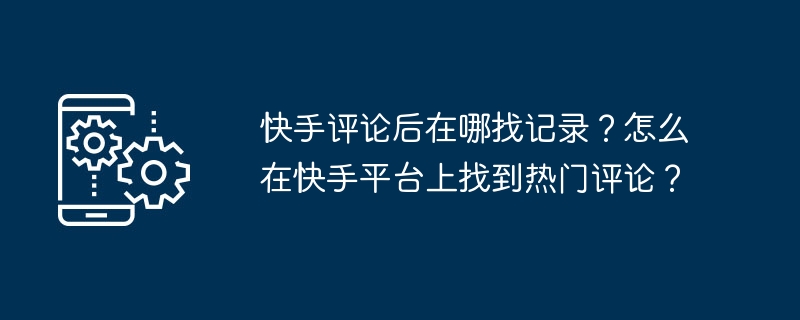 快手評論後在哪找紀錄？怎麼在快手平台上找到熱門評論？