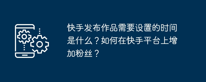 快手发布作品需要设置的时间是什么？如何在快手平台上增加粉丝？