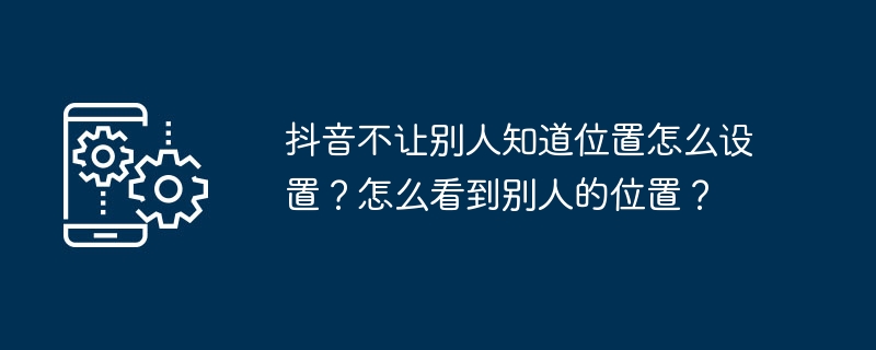 他の人に場所を知られないようDouyinを設定するにはどうすればよいですか?他の人の位置を確認するにはどうすればよいですか?