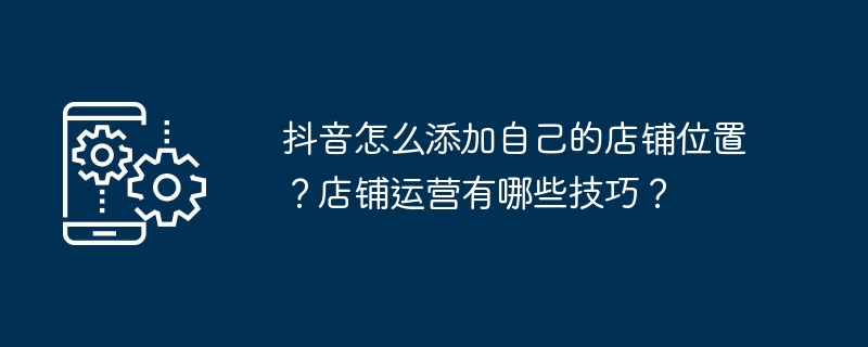 Wie füge ich meinen eigenen Ladenstandort auf Douyin hinzu? Welche Fähigkeiten sind für den Ladenbetrieb erforderlich?