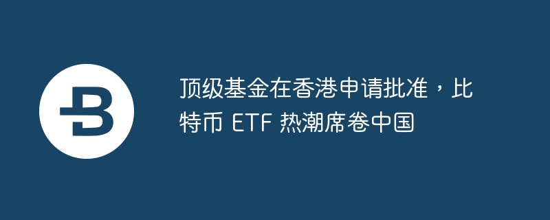 顶级基金在香港申请批准，比特币 etf 热潮席卷中国