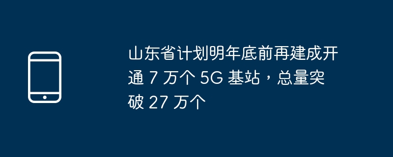 山东省计划明年底前再建成开通 7 万个 5g 基站，总量突破 27 万个