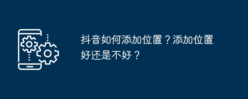 TikTok에 위치를 추가하는 방법은 무엇입니까? 위치를 추가하는 것이 좋은가요, 나쁜가요?