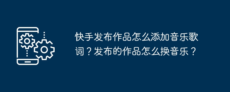 Kuaishou で作品を公開するときに音楽の歌詞を追加するにはどうすればよいですか?公開した作品の音楽を変更するにはどうすればよいですか?