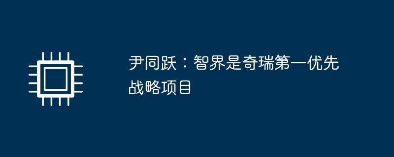尹同跃:智界是奇瑞第一优先战略项目
