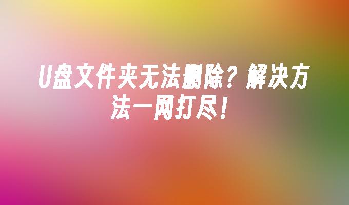 U盘文件夹无法删除？解决方法一网打尽！