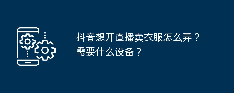 Douyinで服を販売するためにライブブロードキャストを開始するにはどうすればよいですか?どのような機器が必要ですか?