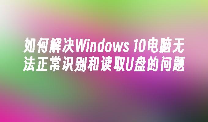 如何解决Windows 10电脑无法正常识别和读取U盘的问题