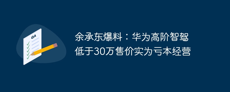 Yu Chengdong氏がニュースを伝えた：30万以下の価格のファーウェイのハイエンドスマートカーは実際には赤字で運営されている