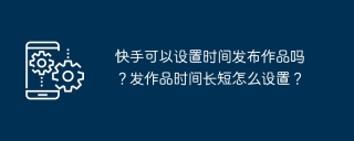 快手可以设置时间发布作品吗？发作品时间长短怎么设置？