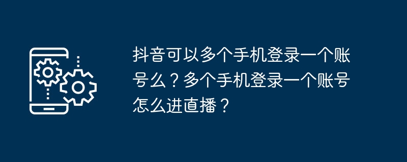 複数の携帯電話からDouyinの1つのアカウントにログインできますか?複数の携帯電話で 1 つのアカウントにログインしてライブ ブロードキャストにアクセスするにはどうすればよいですか?