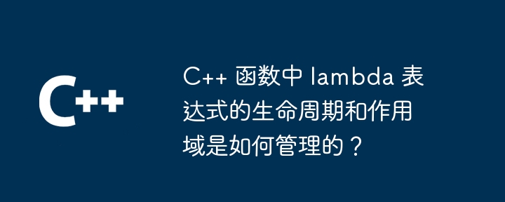 C++ 函数中 lambda 表达式的生命周期和作用域是如何管理的？