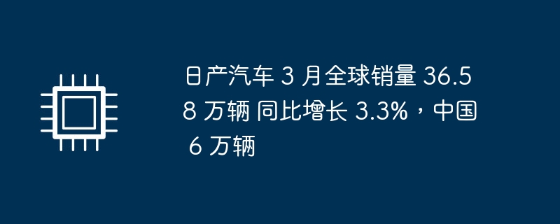 日产汽车 3 月全球销量 36.58 万辆 同比增长 3.3%,中国 6 万辆
