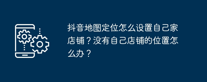 Douyin 지도 포지셔닝에서 자신의 매장을 설정하는 방법은 무엇입니까? 내 매장을 위한 위치가 없으면 어떻게 해야 하나요?