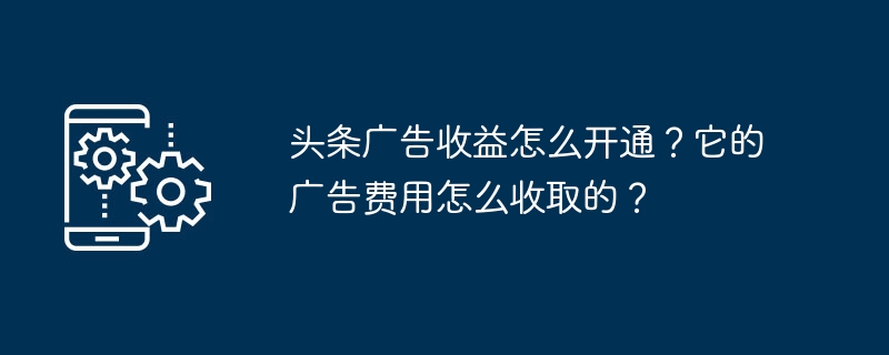 Toutiao 광고 수익을 활성화하는 방법은 무엇입니까? 광고비는 어떻게 청구되나요?